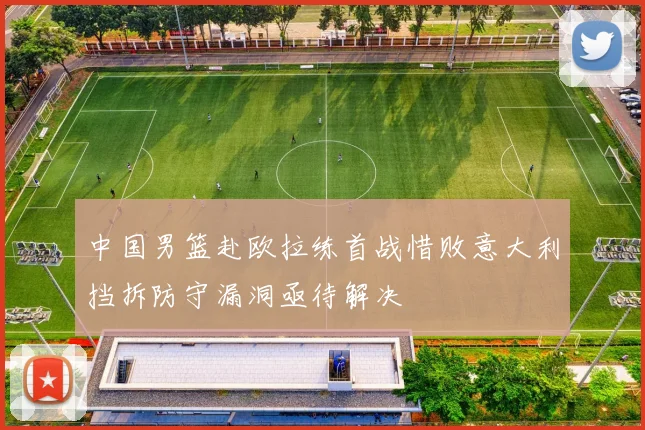 中国男篮赴欧拉练首战惜败意大利挡拆防守漏洞亟待解决