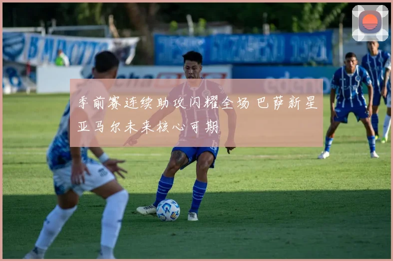 季前赛连续助攻闪耀全场 巴萨新星亚马尔未来核心可期