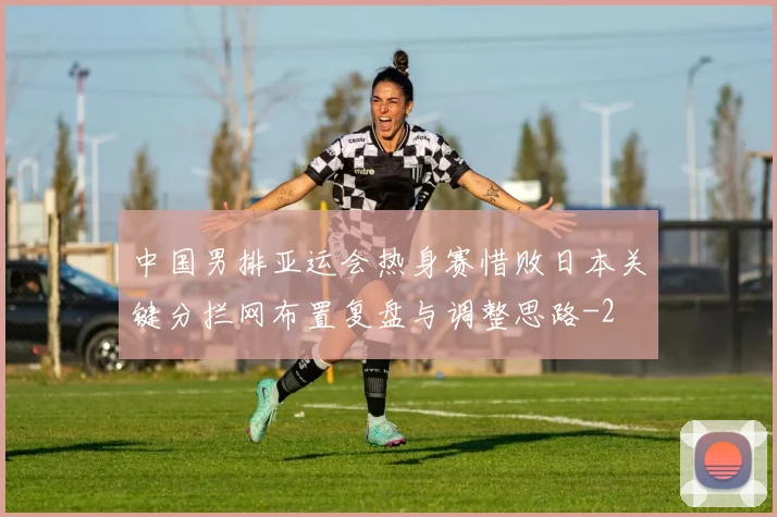 中国男排亚运会热身赛惜败日本关键分拦网布置复盘与调整思路