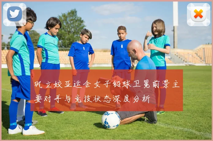 巩立姣亚运会女子铅球卫冕前景主要对手与竞技状态深度分析