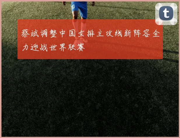 蔡斌调整中国女排主攻线新阵容全力迎战世界联赛