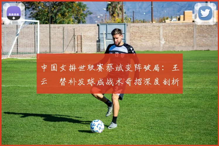中国女排世联赛蔡斌变阵破局：王云蕗替补发球成战术奇招深度剖析