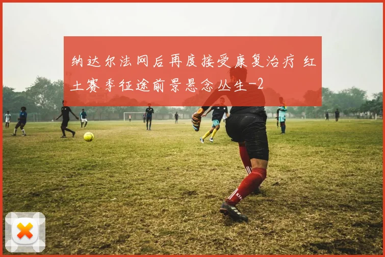 纳达尔法网后再度接受康复治疗 红土赛季征途前景悬念丛生