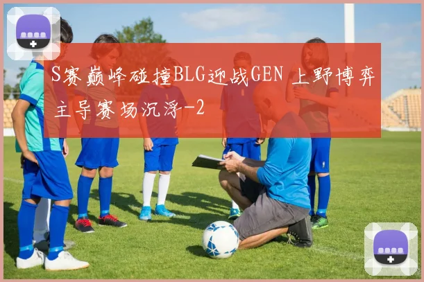 S赛巅峰碰撞BLG迎战GEN 上野博弈主导赛场沉浮