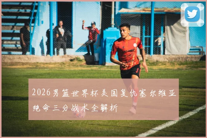 2026男篮世界杯美国复仇塞尔维亚绝命三分战术全解析