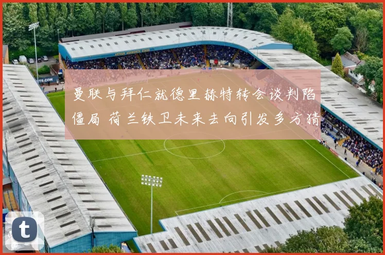 曼联与拜仁就德里赫特转会谈判陷僵局 荷兰铁卫未来去向引发多方猜测