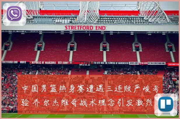 中国男篮热身赛遭遇三连败严峻考验 乔尔杰维奇战术理念引发激烈争议与质疑