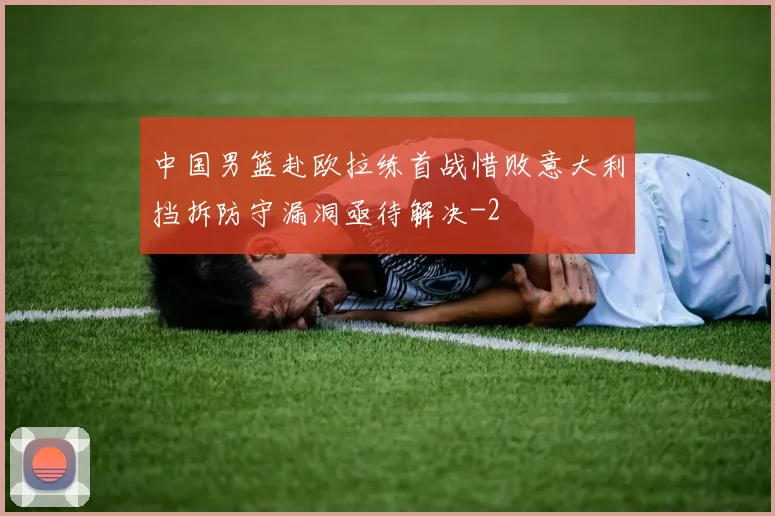 中国男篮赴欧拉练首战惜败意大利挡拆防守漏洞亟待解决