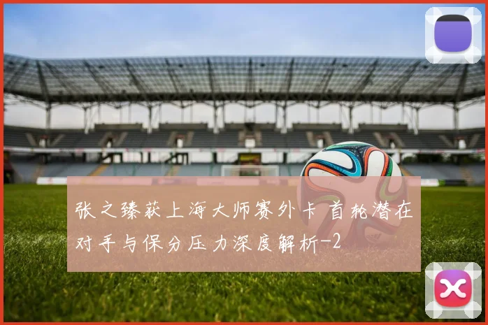 张之臻获上海大师赛外卡 首轮潜在对手与保分压力深度解析