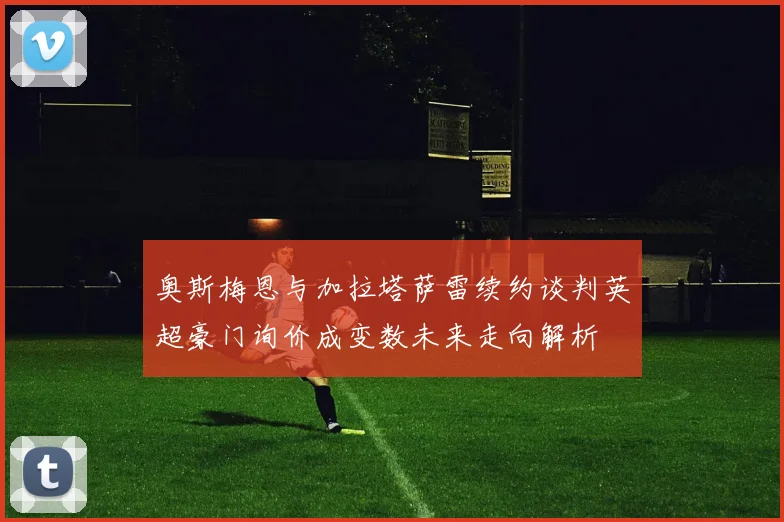 奥斯梅恩与加拉塔萨雷续约谈判英超豪门询价成变数未来走向解析