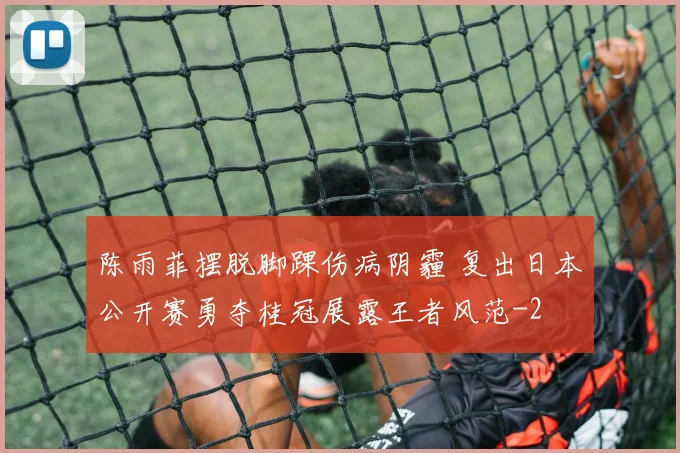 陈雨菲摆脱脚踝伤病阴霾 复出日本公开赛勇夺桂冠展露王者风范