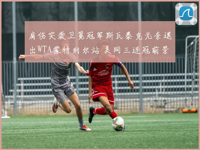 肩伤突袭卫冕冠军斯瓦泰克无奈退出WTA蒙特利尔站 美网三连冠前景扑朔迷离