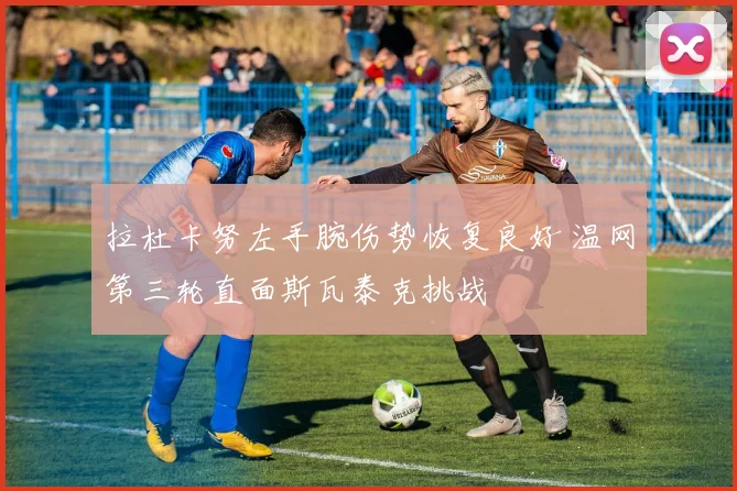 拉杜卡努左手腕伤势恢复良好 温网第三轮直面斯瓦泰克挑战