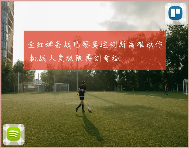 全红婵备战巴黎奥运创新高难动作 挑战人类极限再创奇迹