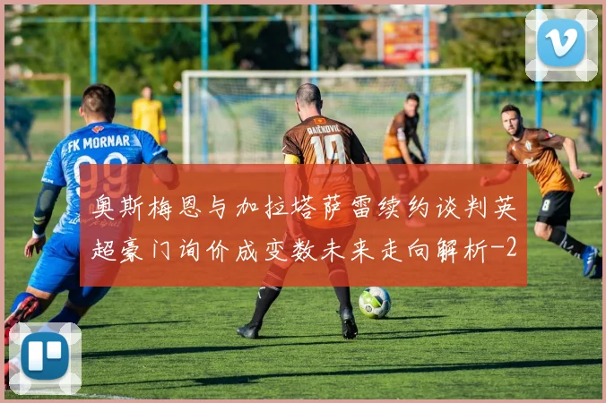 奥斯梅恩与加拉塔萨雷续约谈判英超豪门询价成变数未来走向解析