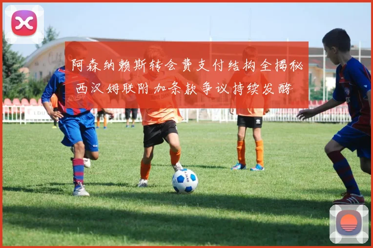 阿森纳赖斯转会费支付结构全揭秘 西汉姆联附加条款争议持续发酵