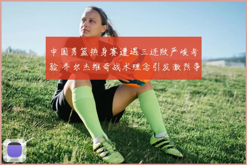 中国男篮热身赛遭遇三连败严峻考验 乔尔杰维奇战术理念引发激烈争议与质疑
