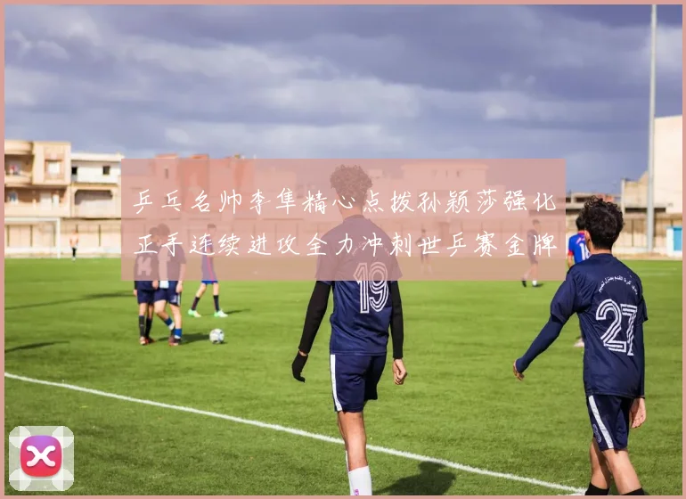 乒乓名帅李隼精心点拨孙颖莎强化正手连续进攻全力冲刺世乒赛金牌
