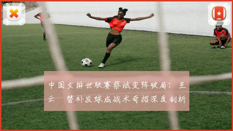 中国女排世联赛蔡斌变阵破局：王云蕗替补发球成战术奇招深度剖析