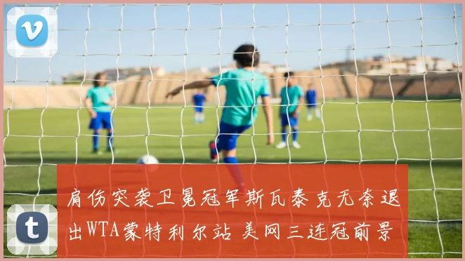 肩伤突袭卫冕冠军斯瓦泰克无奈退出WTA蒙特利尔站 美网三连冠前景扑朔迷离