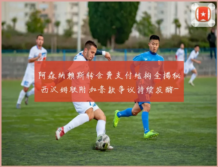 阿森纳赖斯转会费支付结构全揭秘 西汉姆联附加条款争议持续发酵