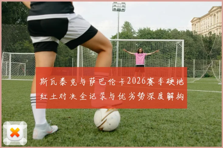 斯瓦泰克与萨巴伦卡2026赛季硬地红土对决全记录与优劣势深度解构