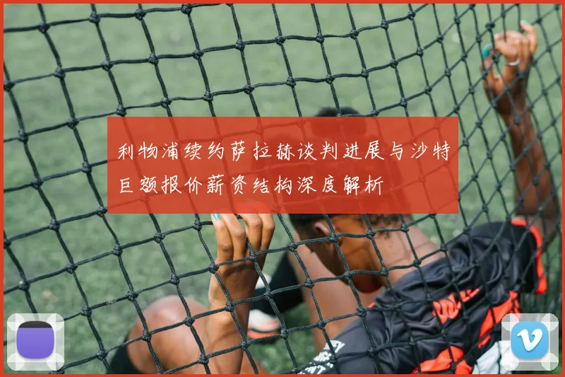 利物浦续约萨拉赫谈判进展与沙特巨额报价薪资结构深度解析