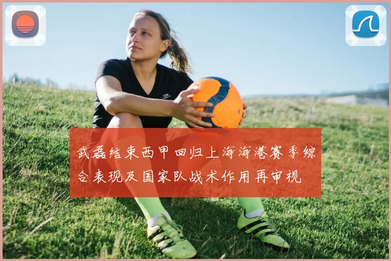 武磊结束西甲回归上海海港赛季综合表现及国家队战术作用再审视