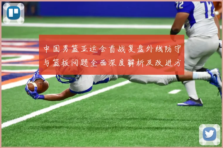 中国男篮亚运会首战复盘外线防守与篮板问题全面深度解析及改进方向