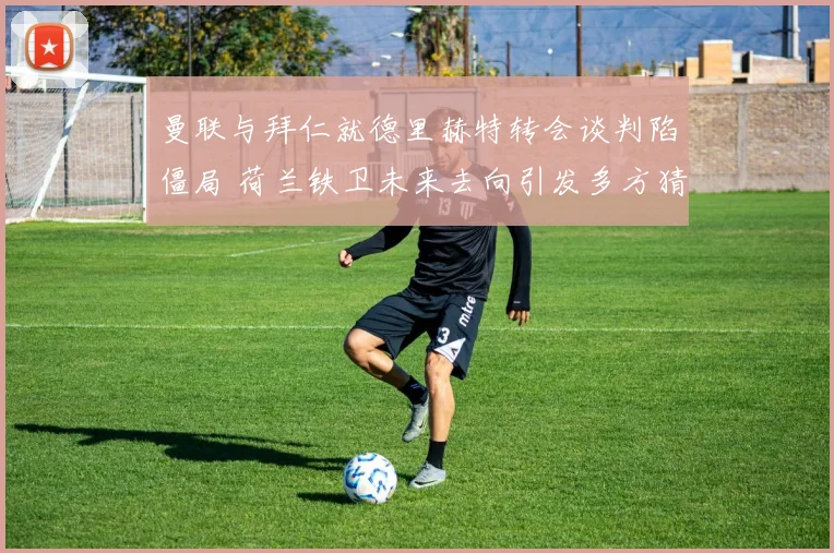 曼联与拜仁就德里赫特转会谈判陷僵局 荷兰铁卫未来去向引发多方猜测