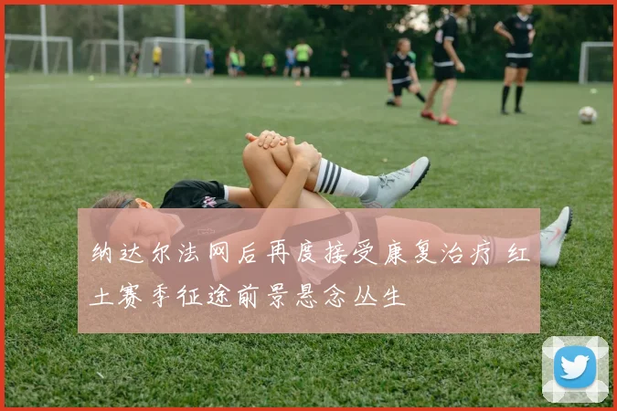 纳达尔法网后再度接受康复治疗 红土赛季征途前景悬念丛生