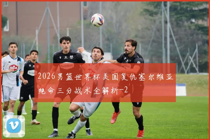 2026男篮世界杯美国复仇塞尔维亚绝命三分战术全解析