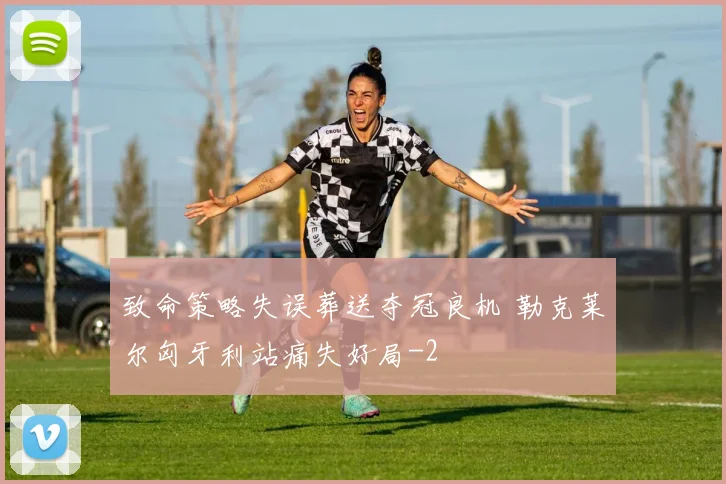 致命策略失误葬送夺冠良机 勒克莱尔匈牙利站痛失好局