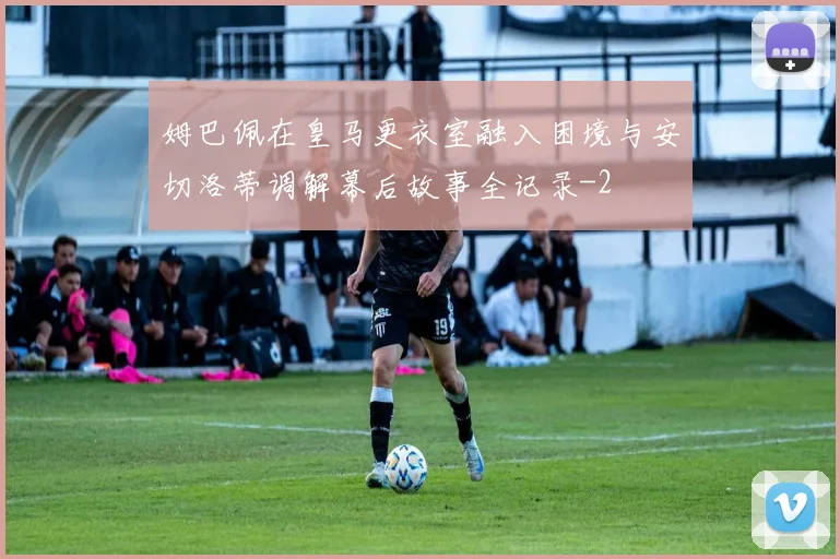 姆巴佩在皇马更衣室融入困境与安切洛蒂调解幕后故事全记录